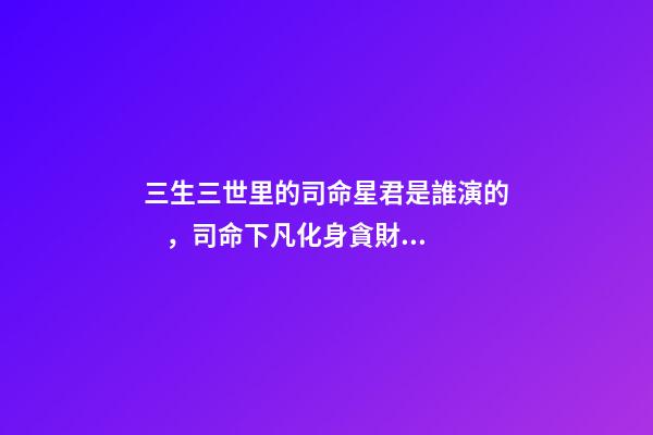 三生三世里的司命星君是誰演的，司命下凡化身貪財律師